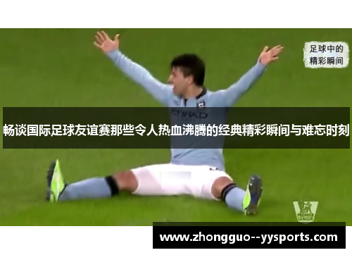 畅谈国际足球友谊赛那些令人热血沸腾的经典精彩瞬间与难忘时刻
