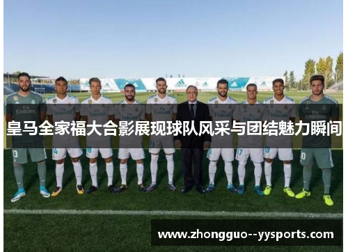 皇马全家福大合影展现球队风采与团结魅力瞬间 皇马全家福大合影展现球队风采与团结魅力瞬间